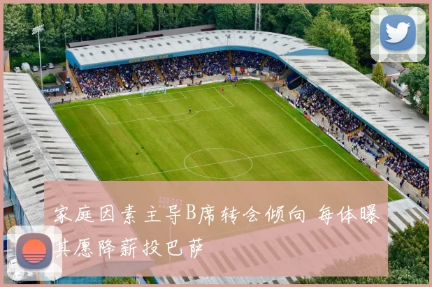 家庭因素主导B席转会倾向 每体曝其愿降薪投巴萨