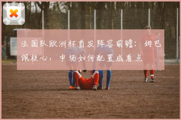 法国队欧洲杯首发阵容前瞻:姆巴佩核心,中场如何配置成看点