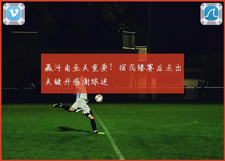 赢河南至关重要！宿茂臻赛后点出关键并感谢球迷