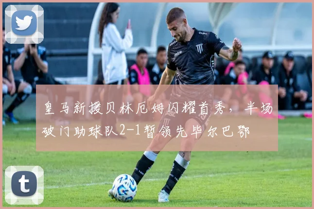 皇马新援贝林厄姆闪耀首秀,半场破门助球队2-1暂领先毕尔巴鄂