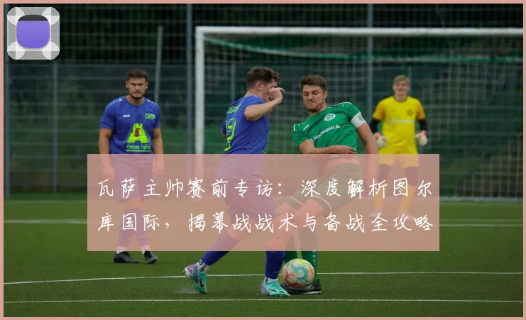 瓦萨主帅赛前专访：深度解析图尔库国际，揭幕战战术与备战全攻略